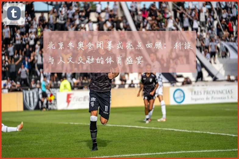 北京冬奥会闭幕式亮点回顾：科技与人文交融的体育盛宴