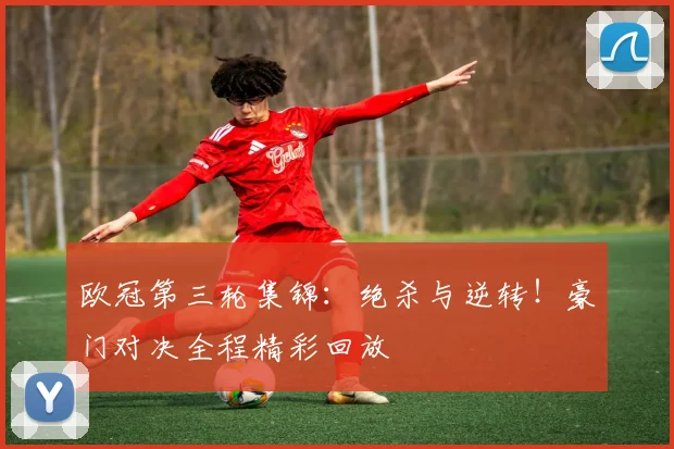 欧冠第三轮集锦：绝杀与逆转！豪门对决全程精彩回放