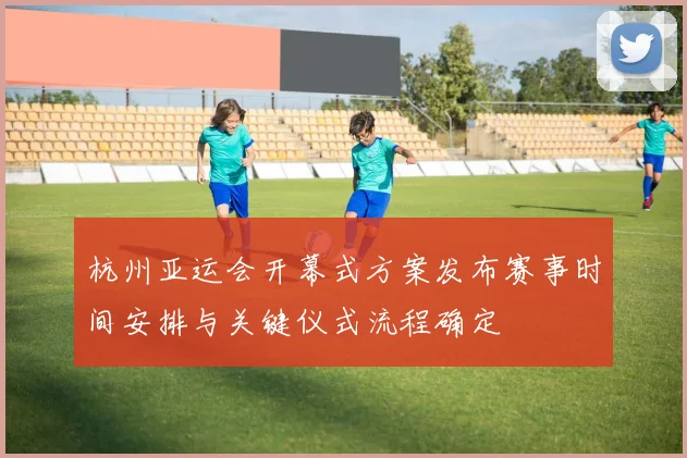 杭州亚运会开幕式方案发布赛事时间安排与关键仪式流程确定