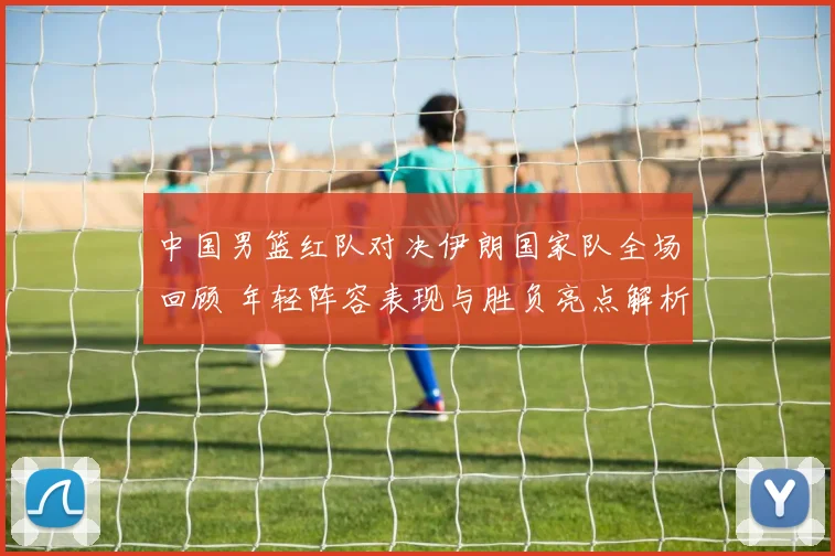 中国男篮红队对决伊朗国家队全场回顾 年轻阵容表现与胜负亮点解析