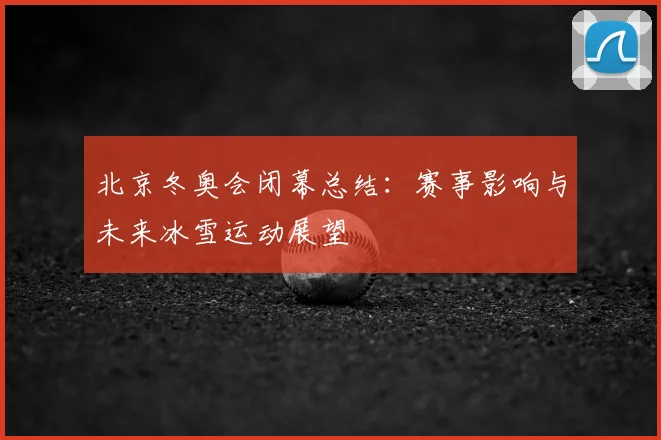 北京冬奥会闭幕总结：赛事影响与未来冰雪运动展望