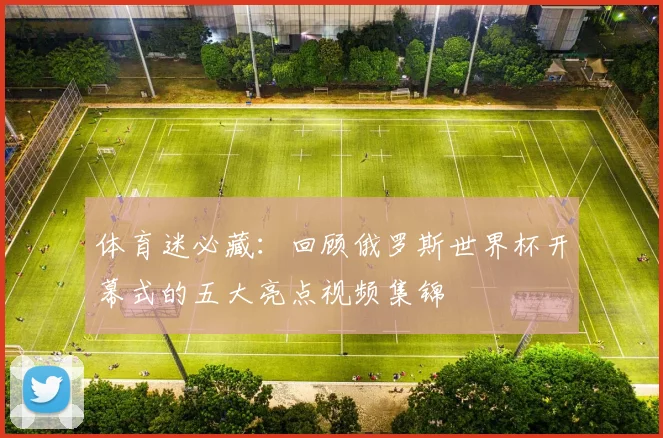 体育迷必藏：回顾俄罗斯世界杯开幕式的五大亮点视频集锦