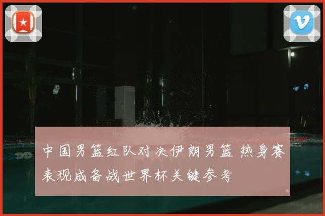 中国男篮红队对决伊朗男篮 热身赛表现成备战世界杯关键参考