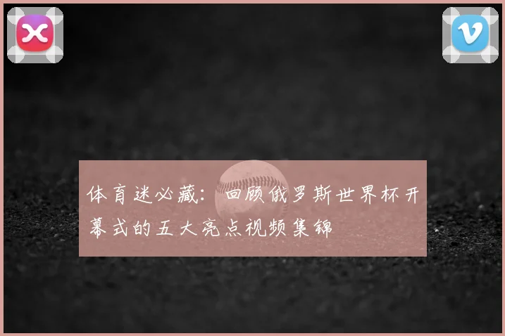 体育迷必藏：回顾俄罗斯世界杯开幕式的五大亮点视频集锦