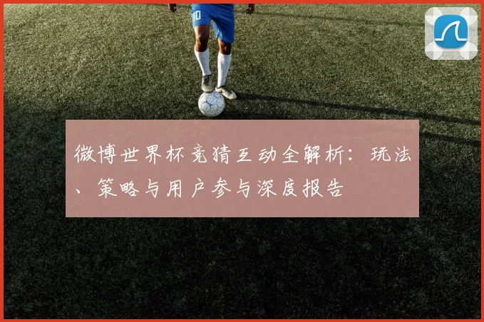 微博世界杯竞猜互动全解析：玩法、策略与用户参与深度报告