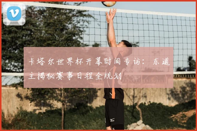 卡塔尔世界杯开幕时间专访：东道主揭秘赛事日程全规划