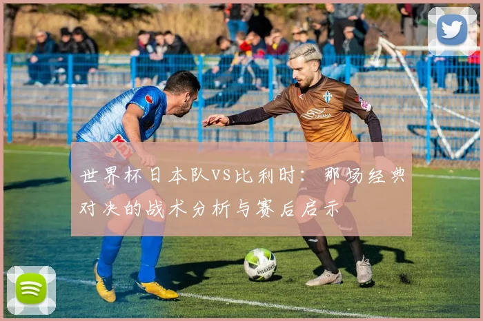 世界杯日本队vs比利时：那场经典对决的战术分析与赛后启示