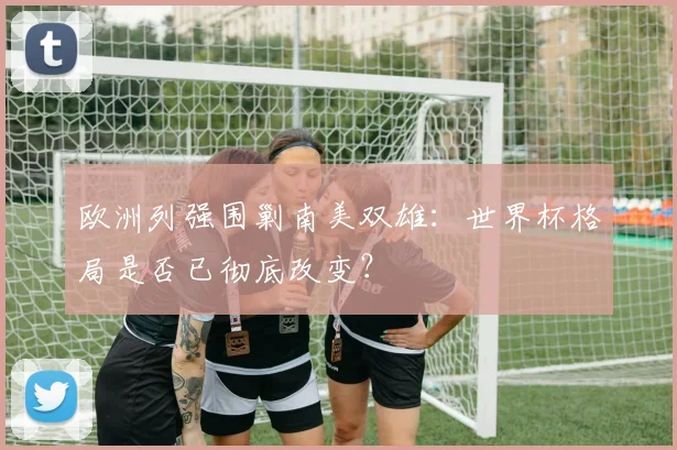 欧洲列强围剿南美双雄：世界杯格局是否已彻底改变？