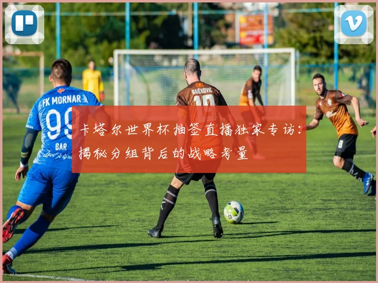 卡塔尔世界杯抽签直播独家专访：揭秘分组背后的战略考量
