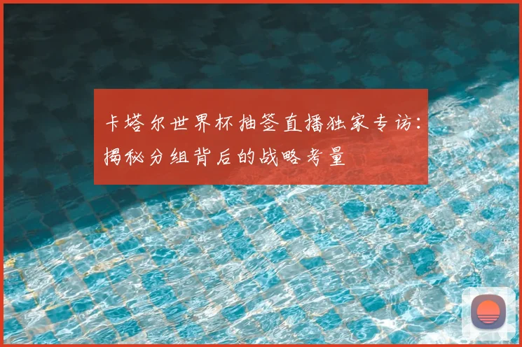 卡塔尔世界杯抽签直播独家专访：揭秘分组背后的战略考量