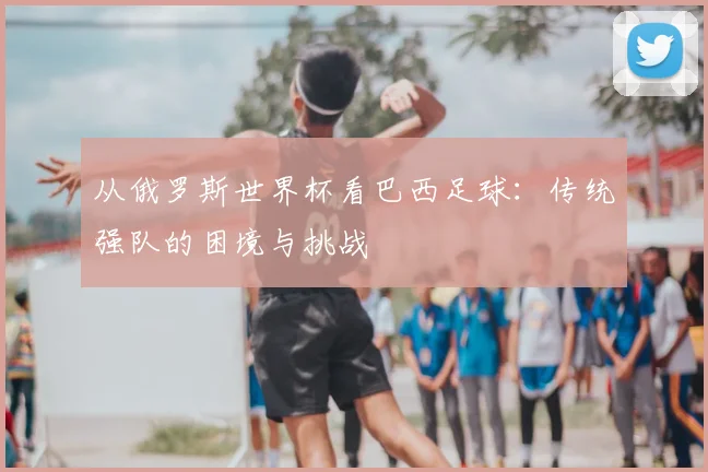 从俄罗斯世界杯看巴西足球：传统强队的困境与挑战
