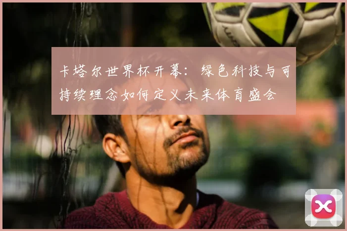 卡塔尔世界杯开幕：绿色科技与可持续理念如何定义未来体育盛会