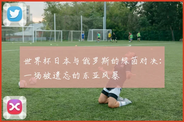 世界杯日本与俄罗斯的绿茵对决：一场被遗忘的东亚风暴