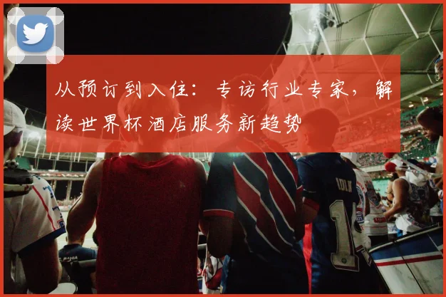 从预订到入住：专访行业专家，解读世界杯酒店服务新趋势