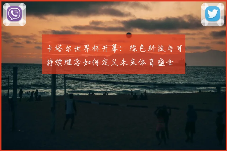 卡塔尔世界杯开幕：绿色科技与可持续理念如何定义未来体育盛会
